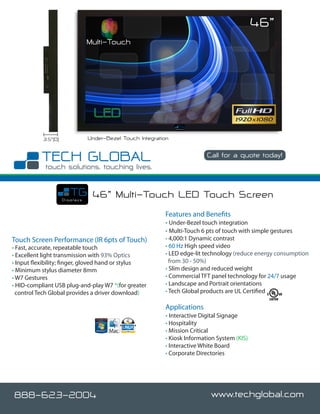 46”
                                Multi-Touch




           3.5”(D)              Under-Bezel Touch Integration

                                                                           Call for a quote today!

                                                                                              www.techglobal.com


                     Displays
                                 46” Multi-Touch LED Touch Screen
                                                           Features and Benefits
                                                           • Under-Bezel touch integration
                                                           • Multi-Touch 6 pts of touch with simple gestures
Touch Screen Performance (IR 6pts of Touch)                • 4,000:1 Dynamic contrast
• Fast, accurate, repeatable touch                         • 60 Hz High speed video
• Excellent light transmission with 93% Optics             • LED edge-lit technology (reduce energy consumption
• Input flexibility; finger, gloved hand or stylus           from 30 - 50%)
• Minimum stylus diameter 8mm                              • Slim design and reduced weight
• W7 Gestures                                              • Commercial TFT panel technology for 24/7 usage
• HID-compliant USB plug-and-play W7 *(for greater         • Landscape and Portrait orientations
  control Tech Global provides a driver download)          • Tech Global products are UL Certified

                                                           Applications
                                                           • Interactive Digital Signage
                                                           • Hospitality
                                                           • Mission Critical
                                                           • Kiosk Information System (KIS)
                                                           • Interactive White Board
                                                           • Corporate Directories




888-623-2004                                                                 www.techglobal.com
 