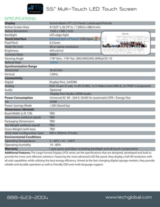 Displays
                                    55” Multi-Touch LED Touch Screen
SPECIFICATIONS:
Display		                              Active Matrix TFT LCD Panel, Landscape/Portrait
Active Screen Area	                    47.625” x 26.79” in. / 1209.6 x 680.4 mm
Native Resolution		                    1920 x 1080 (16:9)
                                                                                                      Inputs
Backlight                              LED edge-light
Touch Interface                        Infrared-6pts of Touch/ USB input
Pixel Pitch		                          0.53mm
Pixels Per Inch		                      40 @ native resolution
Brightness		                           450 cd/m2
Contrast Ratio		                       4000:1
Viewing Angle		                        178º Vert., 178º Hor. (89U/89D/89L/89R)@CR>10
Refresh Rate	                          120Hz
Synchronization Range		
Horizontal		                           30-83 kHz
Vertical		                             120Hz
Connectivity	 	
Digital	                              Display Port, 2xHDMI
Analog                                VGA 15-pin D-sub, 1x AV (CVBS), 1x S-Video (mini-DIN 4), 2x YPbPr Component
Audio                                 Optional
                                      Display Port Audio, HDMI Audio
Power Consumption	                    Universal AC 90 - 264 V, 50/60 Hz (automatic) EPA / Energy Star
On		                                  250W
Power Savings Mode		                  <5W (Stand-by)
Dimensions (WxHxD)
Bezel Width (L/R, T/B)                TBD		
Dimensions (without stand)            TBD
Packaging Dimensions                  TBD
Net Weight (without stand)            TBD
Gross Weight (with box)               TBD
VESA Hole Configuration Spec          300 x 300mm (4 hole)
Environmental Conditions		
Operating Temperature	                5 - 40°C / 41 - 104°F
Operating Humidity		                  10 - 80%
Warranty		                            1 year parts and labor including backlight and all touch components
Additional Features: The Large Format Display (LFD) series set the specifications that are designed, developed and built to
provide the most cost-effective solutions. Featuring the most advanced LED flat-panel, they display a full HD resolution with
all vital capabilities while utilizing the best energy efficiency. Aimed at the fast-changing digital signage markets, they provide
reliable and durable operation as well as friendly OSD and multi-language support.




  888-623-2004                                                                          www.techglobal.com
 