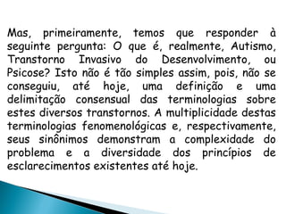 Mas, primeiramente, temos que responder à
seguinte pergunta: O que é, realmente, Autismo,
Transtorno Invasivo do Desenvolvimento, ou
Psicose? Isto não é tão simples assim, pois, não se
conseguiu, até hoje, uma definição e uma
delimitação consensual das terminologias sobre
estes diversos transtornos. A multiplicidade destas
terminologias fenomenológicas e, respectivamente,
seus sinônimos demonstram a complexidade do
problema e a diversidade dos princípios de
esclarecimentos existentes até hoje.
 
 