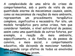A complexidade de uma série de crises de
comportamentos, sob o ponto de vista de uma
quantidade enorme de mecanismos causais, assim,
como os mecanismos de reações do meio ambiente,
representam um procedimento terapêutico
complexo, significativo e necessário. Por isto, um
modelo terapêutico para estas crises, tem que
considerar também, o nível estrutural da pessoa;
assim como uma quantidade de outros fatores, por
exemplo, a reação do meio ambiente,
especificamente, a da família ou da pessoa de
convívio, o meio social, o comportamento
educativo, não deixando de mencionar também,
uma pesada carga afetiva de todos os envolvidos
com esta criança ou jovem.
 