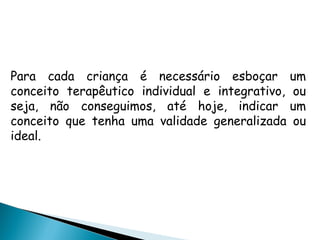  
Para cada criança é necessário esboçar um
conceito terapêutico individual e integrativo, ou
seja, não conseguimos, até hoje, indicar um
conceito que tenha uma validade generalizada ou
ideal.
 
 