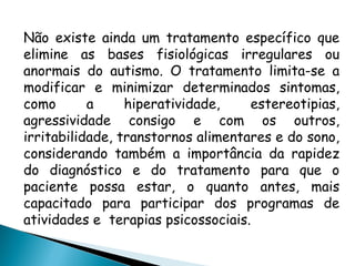 Não existe ainda um tratamento específico que
elimine as bases fisiológicas irregulares ou
anormais do autismo. O tratamento limita-se a
modificar e minimizar determinados sintomas,
como a hiperatividade, estereotipias,
agressividade consigo e com os outros,
irritabilidade, transtornos alimentares e do sono,
considerando também a importância da rapidez
do diagnóstico e do tratamento para que o
paciente possa estar, o quanto antes, mais
capacitado para participar dos programas de
atividades e terapias psicossociais.
 