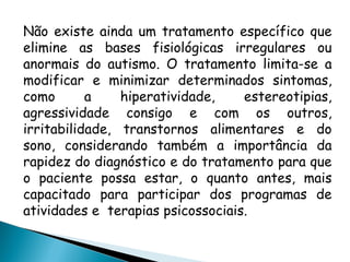Não existe ainda um tratamento específico que
elimine as bases fisiológicas irregulares ou
anormais do autismo. O tratamento limita-se a
modificar e minimizar determinados sintomas,
como a hiperatividade, estereotipias,
agressividade consigo e com os outros,
irritabilidade, transtornos alimentares e do
sono, considerando também a importância da
rapidez do diagnóstico e do tratamento para que
o paciente possa estar, o quanto antes, mais
capacitado para participar dos programas de
atividades e terapias psicossociais.
 
