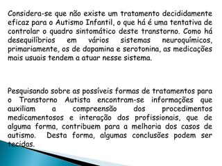 Considera-se que não existe um tratamento decididamente
eficaz para o Autismo Infantil, o que há é uma tentativa de
controlar o quadro sintomático deste transtorno. Como há
desequilíbrios em vários sistemas neuroquímicos,
primariamente, os de dopamina e serotonina, as medicações
mais usuais tendem a atuar nesse sistema.
 
Pesquisando sobre as possíveis formas de tratamentos para
o Transtorno Autista encontram-se informações que
auxiliam a compreensão dos procedimentos
medicamentosos e interação dos profissionais, que de
alguma forma, contribuem para a melhoria dos casos de
autismo. Desta forma, algumas conclusões podem ser
tecidas.
 
