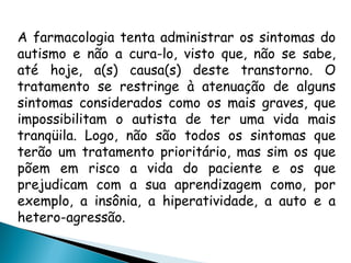 A farmacologia tenta administrar os sintomas do
autismo e não a cura-lo, visto que, não se sabe,
até hoje, a(s) causa(s) deste transtorno. O
tratamento se restringe à atenuação de alguns
sintomas considerados como os mais graves, que
impossibilitam o autista de ter uma vida mais
tranqüila. Logo, não são todos os sintomas que
terão um tratamento prioritário, mas sim os que
põem em risco a vida do paciente e os que
prejudicam com a sua aprendizagem como, por
exemplo, a insônia, a hiperatividade, a auto e a
hetero-agressão.
 
