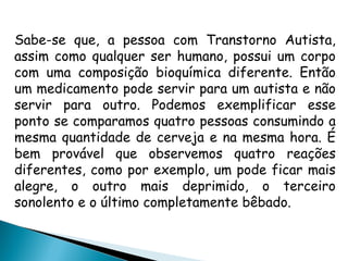 Sabe-se que, a pessoa com Transtorno Autista,
assim como qualquer ser humano, possui um corpo
com uma composição bioquímica diferente. Então
um medicamento pode servir para um autista e não
servir para outro. Podemos exemplificar esse
ponto se comparamos quatro pessoas consumindo a
mesma quantidade de cerveja e na mesma hora. É
bem provável que observemos quatro reações
diferentes, como por exemplo, um pode ficar mais
alegre, o outro mais deprimido, o terceiro
sonolento e o último completamente bêbado.
 