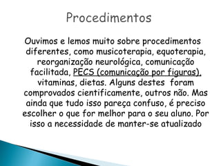 Ouvimos e lemos muito sobre procedimentos
diferentes, como musicoterapia, equoterapia,
reorganização neurológica, comunicação
facilitada, PECS (comunicação por figuras),
vitaminas, dietas. Alguns destes foram
comprovados cientificamente, outros não. Mas
ainda que tudo isso pareça confuso, é preciso
escolher o que for melhor para o seu aluno. Por
isso a necessidade de manter-se atualizado
 