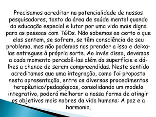 Precisamos acreditar na potencialidade de nossos
pesquisadores, tanto da área de saúde mental quando
da educação especial e lutar por uma vida mais digna
para as pessoas com TGDs. Não sabemos ao certo o que
elas sentem, se sofrem, se têm consciência de seu
problema, mas não podemos nos prender a isso e deixa-
las entregues à própria sorte. Ao invés disso, devemos
a cada momento percebê-las além da superfície e dá-
lhes a chance de serem compreendidas. Neste sentido
acreditamos que uma integração, como foi proposto
nesta apresentação, entre os diversos procedimentos
terapêutico/pedagógicos, consolidando um modelo
integrativo, poderá melhorar a nossa forma de atingir
os objetivos mais nobres da vida humana: A paz e a
harmonia.
 