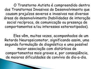 O Transtorno Autista é compreendido dentro
dos Transtornos Invasivos do Desenvolvimento que
causam prejuízos severos e invasivos nas diversas
áreas do desenvolvimento (habilidades de interação
social recíproca, de comunicação ou presença de
comportamentos e/ou interesses estereotipados).
Eles vêm, muitas vezes, acompanhados de um
Retardo Neuropsicomotor, significando assim, uma
segunda formulação de diagnóstico e uma possível
maior associação com distúrbios de
comportamentos mais graves e, por conseqüência,
de maiores dificuldades de convívio do dia-a-dia.
 