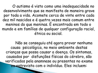 O autismo é visto como uma inadequacidade no
desenvolvimento que se manifesta de maneira grave
por toda a vida. Acomete cerca de vinte entre cada
dez mil nascidos e é quatro vezes mais comum entre
meninos do que meninas. É encontrada em todo o
mundo e em famílias de qualquer configuração racial,
étnica ou social.
Não se conseguiu até agora provar nenhuma
causa psicológica, no meio ambiente destas
crianças que possa causar a doença. Os sintomas,
causados por disfunções físicas do cérebro, são
verificados pela anamnese ou presentes no exame
ou entrevista com o indivíduo. Eles incluem:
 