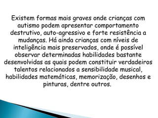 Existem formas mais graves onde crianças com
autismo podem apresentar comportamento
destrutivo, auto-agressivo e forte resistência a
mudanças. Há ainda crianças com níveis de
inteligência mais preservados, onde é possível
observar determinadas habilidades bastante
desenvolvidas as quais podem constituir verdadeiros
talentos relacionados a sensibilidade musical,
habilidades matemáticas, memorização, desenhos e
pinturas, dentre outros.
 