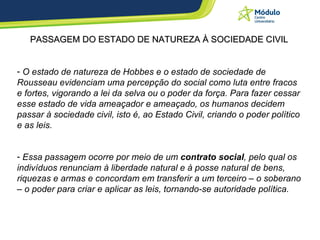 PASSAGEM DO ESTADO DE NATUREZA À SOCIEDADE CIVIL O estado de natureza de Hobbes e o estado de sociedade de Rousseau evidenciam uma percepção do social como luta entre fracos e fortes, vigorando a lei da selva ou o poder da força. Para fazer cessar esse estado de vida ameaçador e ameaçado, os humanos decidem passar à sociedade civil, isto é, ao Estado Civil, criando o poder político e as leis.  Essa passagem ocorre  por meio de um  contrato social , pelo qual os indivíduos renunciam à liberdade natural e à posse natural de bens, riquezas e armas e concordam em transferir a um terceiro – o soberano – o poder para criar e aplicar as leis, tornando-se autoridade política.   