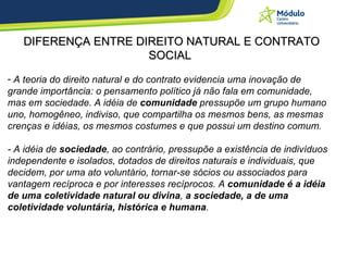 DIFERENÇA ENTRE DIREITO NATURAL E CONTRATO SOCIAL A teoria do direito natural e do contrato evidencia uma inovação de grande importância: o pensamento político já não fala em comunidade, mas em sociedade. A idéia de  comunidade  pressupõe um grupo humano uno, homogêneo, indiviso, que compartilha os mesmos bens, as mesmas crenças e idéias, os mesmos costumes e que possui um destino comum. - A idéia de  sociedade , ao contrário, pressupõe a existência de indivíduos independente e isolados, dotados de direitos naturais e individuais, que decidem, por uma ato voluntário, tornar-se sócios ou associados para vantagem recíproca e por interesses recíprocos. A  comunidade é a idéia de uma coletividade natural ou divina ,  a sociedade, a de uma coletividade voluntária, histórica e humana . 