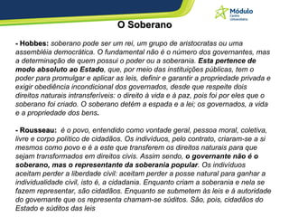 O  Soberano - Hobbes:  soberano pode ser um rei, um grupo de aristocratas ou uma assembléia democrática. O fundamental não é o número dos governantes, mas a determinação de quem possui o poder ou a soberania.  Esta pertence de modo absoluto ao Estado , que, por meio das instituições públicas, tem o poder para promulgar e aplicar as leis, definir e garantir a propriedade privada e exigir obediência incondicional dos governados, desde que respeite dois direitos naturais intransferíveis: o direito à vida e à paz, pois foi por eles que o soberano foi criado. O soberano detém a espada e a lei; os governados, a vida e a propriedade dos bens .   - Rousseau:  é o povo, entendido como vontade geral, pessoa moral, coletiva, livre e corpo político de cidadãos. Os indivíduos, pelo contrato, criaram-se a si mesmos como povo e é a este que transferem os direitos naturais para que sejam transformados em direitos civis. Assim sendo,  o governante não é o soberano, mas o representante da soberania popular . Os indivíduos aceitam perder a liberdade civil: aceitam perder a posse natural para ganhar a individualidade civil, isto é, a cidadania. Enquanto criam a soberania e nela se fazem representar, são cidadãos. Enquanto se submetem às leis e à autoridade do governante que os representa chamam-se súditos. São, pois, cidadãos do Estado e súditos das leis   
