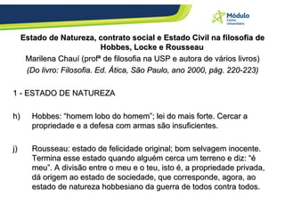 Estado de Natureza, contrato social e Estado Civil na filosofia de Hobbes, Locke e Rousseau Marilena Chauí (profª de filosofia na USP e autora de vários livros) (Do livro: Filosofia. Ed. Ática, São Paulo, ano 2000, pág. 220-223) 1 - ESTADO DE NATUREZA Hobbes: “homem lobo do homem”; lei do mais forte. Cercar a propriedade e a defesa com armas são insuficientes. Rousseau: estado de felicidade original; bom selvagem inocente. Termina esse estado quando alguém cerca um terreno e diz: “é meu”.  A divisão entre o meu e o teu, isto é, a propriedade privada, dá origem ao estado de sociedade, que corresponde, agora, ao estado de natureza hobbesiano da guerra de todos contra todos.   