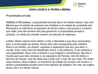 JOHN LOCKE E A TEORIA LIBERAL   Propriedade privada Hobbes e Rousseau:  a propriedade privada não é um direito natural, mas civil. Mesmo que no estado de natureza (em Hobbes) e no estado de sociedade (em Rousseau) os indivíduos se apossem de terras e bens, essa posse é o mesmo que nada, pois não existem leis para garanti-la. A propriedade privada é, portanto, um efeito do contrato social e um decreto do soberano.   Locke:  direito natural como direito à vida, à liberdade e aos bens necessários para a conservação de ambas. Esses bens são conseguidos pelo trabalho. Deus é um artífice, um obreiro, arquiteto e engenheiro que fez uma obra: o mundo. Este, como obra do trabalhador divino, a ele pertence. É seu domínio e sua propriedade. Deus criou o homem à sua imagem e semelhança, deu-lhe o mundo para que nele reinasse e, ao expulsá-lo do Paraíso, não lhe retirou o domínio do mundo, mas lhe disse que o teria com o suor de seu rosto. Por todos esse motivos, Deus instituiu, no momento da criação do mundo e do homem, o direito à propriedade privada como fruto legítimo do trabalho. Por isso, de origem divina, ela é um direito natural.   
