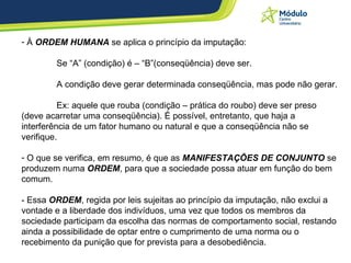 À  ORDEM HUMANA  se aplica o princípio da imputação: Se “A” (condição) é – “B”(conseqüência) deve ser. A condição deve gerar determinada conseqüência, mas pode não gerar. Ex: aquele que rouba (condição – prática do roubo) deve ser preso (deve acarretar uma conseqüência). É possível, entretanto, que haja a interferência de um fator humano ou natural e que a conseqüência não se verifique. O que se verifica, em resumo, é que as  MANIFESTAÇÕES DE CONJUNTO  se produzem numa  ORDEM , para que a sociedade possa atuar em função do bem comum. - Essa  ORDEM , regida por leis sujeitas ao princípio da imputação, não exclui a vontade e a liberdade dos indivíduos, uma vez que todos os membros da sociedade participam da escolha das normas de comportamento social, restando ainda a possibilidade de optar entre o cumprimento de uma norma ou o recebimento da punição que for prevista para a desobediência. 