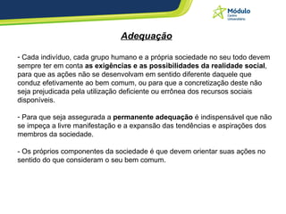 Adequação Cada indivíduo, cada grupo humano e a própria sociedade no seu todo devem sempre ter em conta  as exigências e as possibilidades da realidade social , para que as ações não se desenvolvam em sentido diferente daquele que conduz efetivamente ao bem comum, ou para que a concretização deste não seja prejudicada pela utilização deficiente ou errônea dos recursos sociais disponíveis. Para que seja assegurada a  permanente adequação  é indispensável que não se impeça a livre manifestação e a expansão das tendências e aspirações dos membros da sociedade. - Os próprios componentes da sociedade é que devem orientar suas ações no sentido do que consideram o seu bem comum. 