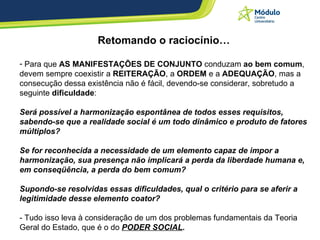 Retomando o raciocínio… Para que  AS MANIFESTAÇÕES DE CONJUNTO  conduzam  ao bem comum , devem sempre coexistir a  REITERAÇÃO , a  ORDEM  e a  ADEQUAÇÃO , mas a consecução dessa existência não é fácil, devendo-se considerar, sobretudo a seguinte  dificuldade : Será possível a harmonização espontânea de todos esses requisitos, sabendo-se que a realidade social é um todo dinâmico e produto de fatores múltiplos? Se for reconhecida a necessidade de um elemento capaz de impor a harmonização, sua presença não implicará a perda da liberdade humana e, em conseqüência, a perda do bem comum? Supondo-se resolvidas essas dificuldades, qual o critério para se aferir a legitimidade desse elemento coator? - Tudo isso leva à consideração de um dos problemas fundamentais da Teoria Geral do Estado, que é o do  PODER SOCIAL . 