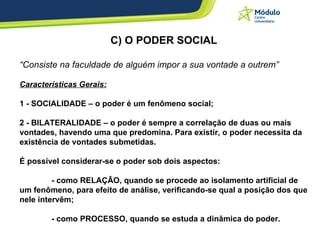 C) O PODER SOCIAL “ Consiste na faculdade de alguém impor a sua vontade a outrem”  Características Gerais: 1 - SOCIALIDADE – o poder é um fenômeno social; 2 - BILATERALIDADE – o poder é sempre a correlação de duas ou mais vontades, havendo uma que predomina. Para existir, o poder necessita da existência de vontades submetidas. É possível considerar-se o poder sob dois aspectos:  - como RELAÇÃO, quando se procede ao isolamento artificial de um fenômeno, para efeito de análise, verificando-se qual a posição dos que nele intervêm; - como PROCESSO, quando se estuda a dinâmica do poder. 