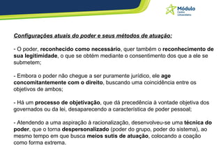 Configurações atuais do poder e seus métodos de atuação: O poder,  reconhecido como necessário , quer também o  reconhecimento de sua legitimidade , o que se obtém mediante o consentimento dos que a ele se submetem; - Embora o poder não chegue a ser puramente jurídico, ele  age concomitantemente com o direito , buscando uma coincidência entre os objetivos de ambos; - Há um  processo de objetivação , que dá precedência à vontade objetiva dos governados ou da lei, desaparecendo a característica de poder pessoal; - Atendendo a uma aspiração à racionalização, desenvolveu-se uma  técnica do poder , que o torna  despersonalizado  (poder do grupo, poder do sistema), ao mesmo tempo em que busca  meios sutis de atuação , colocando a coação como forma extrema. 