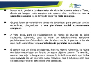 Numa visão genérica do  desenrolar da vida do homem sobre a Terra , desde os tempos mais remotos até nossos dias, verificamos que  a sociedade simples  foi-se tornando cada vez  mais complexa .  Grupos foram se constituindo dentro da sociedade, para executar tarefas específicas, chegando-se a  um pluralismo social extremamente complexo . À vista disso, para se estabelecerem as regras de atuação de cada sociedade, sobretudo, para se obter um relacionamento recíproco perfeitamente harmônico dentro do pluralismo social, é preciso, antes de mais nada, estabelecer uma  caracterização geral das sociedades . É comum que um grupo de pessoas, mais ou menos numeroso, se reúna em determinado lugar em função de algum objetivo comum. Tal reunião, mesmo que seja muito grande o número de indivíduos e ainda que tenha sido motivada por um interesse social relevante, não é suficiente para que se possa dizer que foi constituída uma sociedade.  