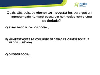 Quais são, pois, os  elementos necessários  para que um agrupamento humano possa ser conhecido como uma  sociedade ? FINALIDADE OU VALOR SOCIAL; B) MANIFESTAÇÕES DE CONJUNTO ORDENADAS (ORDEM SOCIAL E ORDEM JURÍDICA); C) O PODER SOCIAL. 