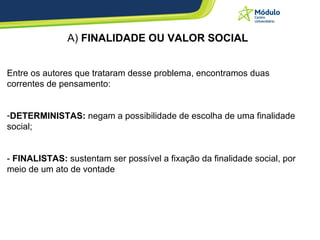 A)  FINALIDADE OU VALOR SOCIAL Entre os autores que trataram desse problema, encontramos duas correntes de pensamento: DETERMINISTAS:  negam a possibilidade de escolha de uma finalidade social;  -  FINALISTAS:  sustentam ser possível a fixação da finalidade social, por meio de um ato de vontade 