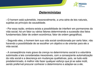 Deterministas - O homem está submetido, inexoravelmente, a uma série de leis naturais, sujeitas ao princípio da causalidade. Por essa razão, embora exista a possibilidade de interferir em pormenores da vida social, há um fator ou vários fatores determinando a sucessão dos fatos fundamentais (fator de ordem econômica; fator de ordem geográfica). - Segundo eles, o homem tem sua vida social condicionada por certo fator, não havendo a possibilidade de se escolher um objetivo e de orientar para ele a vida social. - A conseqüência mais grave da crença no determinismo social é a voluntária submissão a leis consideradas inexoráveis, com a conseqüente automatização da vida social e a descrença em mudanças qualitativas, pois, se tudo está predeterminado, é melhor não fazer qualquer esforço que já se sabe inútil, sendo preferível procurar conhecer o determinismo e adaptar-se a ele. 