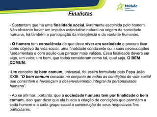 Finalistas Sustentam que há uma  finalidade social , livremente escolhida pelo homem. Não obstante haver um impulso associativo natural na origem da sociedade humana, há também a participação da inteligência e da vontade humanas. - O homem  tem  consciência  de que deve  viver em sociedade  e procura fixar, como objetivo da vida social, uma finalidade condizente com suas necessidades fundamentais e com aquilo que parecer mais valioso. Essa finalidade deverá ser algo, um valor, um bem, que todos considerem como tal, qual seja,  O BEM COMUM. Um conceito de  bem comum , universal, foi assim formulada pelo Papa João XXIII:  “ O bem comum  consiste no conjunto de todas as condições de vida social que consintam e favoreçam o desenvolvimento integral da personalidade humana”. - Ao se afirmar, portanto, que  a sociedade humana tem por finalidade o bem comum , isso quer dizer que ela busca a criação de condições que permitam a cada homem e a cada grupo social a consecução de seus respectivos fins particulares. 