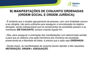 B) MANIFESTAÇÕES DE CONJUNTO ORDENADAS (ORDEM SOCIAL E ORDEM JURÍDICA); É evidente que o simples agrupamento de pessoas, com uma finalidade comum a ser atingida, não seria suficiente para assegurar a concretização do objetivo almejado, sendo indispensável que os componentes da sociedade passem a se manifestar  EM CONJUNTO , sempre visando àquele fim. Mas, para assegurar a orientação das manifestações num determinado sentido e para que se obtenha uma ação harmônica dos membros da sociedade, preservando-se a liberdade de todos, é preciso que a ação seja  ORDENADA . - Sendo assim, as manifestações de conjunto devem atender a três requisitos:  REITERAÇÃO ,  ORDEM  e  ADEQUAÇÃO . 