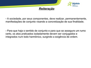 Reiteração A sociedade, por seus componentes, deve realizar, permanentemente, manifestações de conjunto visando a concretização de sua finalidade. - Para que haja o sentido de conjunto e para que se assegure um rumo certo, os atos praticados isoladamente devem ser conjugados e integrados num todo harmônico, surgindo a exigência de ordem. 