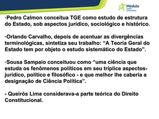 Pedro Calmon conceitua TGE como estudo de estrutura do Estado, sob aspectos jurídico, sociológico e histórico. Orlando Carvalho, depois de acentuar as divergências terminológicas, sintetiza seu trabalho: “A Teoria Geral do Estado tem por objeto o estudo sistemático do Estado”. Sousa Sampaio conceituou como “uma ciência que estuda os fenômenos políticos em seu tríplice aspectos- jurídico, político e filosófico - e que melhor lhe caberia a designação de Ciência Política”. - Queirós Lima considerava-a parte teórica do Direito Constitucional. 