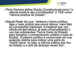 - Pinto Ferreira define Direito Constitucional como “a ciência positiva das Constituições” e TGE como “ciência positiva do Estado”. - Miguel Reale diz que, “embora o termo política seja o mais próprio aos povos latinos, mais fiéis às concepções clássicas, é inegável que, por influência germânica, já está universalizando o uso das expressões ‘Teoria Geral do Estado’ para designar o conhecimento unitário e total do Estado. A palavra política é conservada em sua acepção restrita para indicar uma parte da Teoria Geral, ou seja, a ciência prática dos fins do Estado e a arte de alcançar esses fins”. 