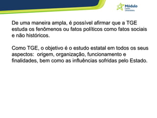 De uma maneira ampla, é possível afirmar que a TGE estuda os fenômenos ou fatos políticos como fatos sociais e não históricos.  Como TGE, o objetivo é o estudo estatal em todos os seus aspectos:  origem, organização, funcionamento e finalidades, bem como as influências sofridas pelo Estado. 