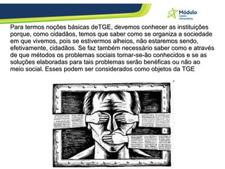 Para termos noções básicas deTGE, devemos conhecer as instituições porque, como cidadãos, temos que saber como se organiza a sociedade em que vivemos, pois se estivermos alheios, não estaremos sendo, efetivamente, cidadãos. Se faz também necessário saber como e através de que métodos os problemas sociais tornar-se-ão conhecidos e se as soluções elaboradas para tais problemas serão benéficas ou não ao meio social. Esses podem ser considerados como objetos da TGE 