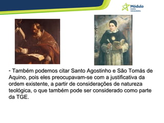 Também podemos citar Santo Agostinho e São Tomás de Aquino, pois eles preocupavam-se com a justificativa da ordem existente, a partir de considerações de natureza teológica, o que também pode ser considerado como parte da TGE. 