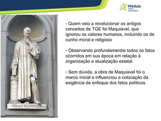 - Quem veio a revolucionar os antigos conceitos de TGE foi Maquiavel, que ignorou os valores humanos, incluindo os de cunho moral e religioso Observando profundamentre todos os fatos ocorridos em sua época em relação à organização e atualização estatal.  Sem dúvida, a obra de Maquiavel foi o marco inicial e influenciou a colocação da exigência de enfoque dos fatos políticos 