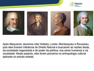 Após Maquiavel, devemos citar Hobbes, Locke, Montesquieu e Rousseau, pois eles tiveram influência do Direito Natural e buscaram as razões deste, da sociedade organizada e do poder da política, nos seres humanos e na sociedade. Neste aspecto, eles foram pioneiros na antropologia cultural aplicada no estudo estatal. 