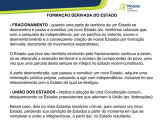 FORMAÇÃO DERIVADA DO ESTADO - FRACIONAMENTO  - quando uma parte do território de um Estado se desmembra e passa a constituir um novo Estado (ex. territórios coloniais que, com a conquista da independência, por via pacífica ou violenta, ocorre o desmembramento e a conseqüente criação de novos Estados por formação derivada; decorrente de movimentos separatistas). O Estado que teve seu território diminuído pelo fracionamento continua a existir, só se alterando a extensão territorial e o número de componentes do povo, uma vez que uma parcela deste sempre se integra no Estado recém-constituído.  A parte desmembrada, que passou a constituir um novo Estado, adquire uma ordenação jurídica própria, passando a agir com independência, inclusive no seu relacionamento com o Estado do qual se desligou. - UNIÃO DOS ESTADOS -  implica a adoção de uma Constituição comum, desaparecendo os Estados preexistentes que aderiram à União (ex. federações).  Nesse caso, dois ou mais Estados resolvem unir-se, para compor um novo Estado, perdendo sua condição de Estados a partir do momento em que se completar a união e integrando-se, a partir daí, no Estado resultante. 