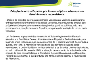 Criação de novos Estados por  formas atípicas , não-usuais e absolutamente imprevisíveis.  -  Depois de grandes guerras as potências vencedoras, visando a assegurar o enfraquecimento permanente dos países vencidos, ou procurando ampliar seu próprio território procedem a uma alteração dos quadros políticos, não raro promovendo a criação de novos Estados, em partes de território de um ou mais vencidos.  Um fenômeno atípico ocorrido no século XX foi a criação de dois Estados alemães – a República Democrática Alemã e a República Federal Alemã -, em lugar do único Estado alemão existente antes da II Guerra Mundial. Terminada a guerra, em 1945, a Alemanha vencida tinha seu território ocupado pelos vencedores, a União Soviética, no lado oriental, e os Estados Unidos capitalistas, no lado ocidental. No ano de 1949, a situação de ocupação foi substituída pela criação de dois novos Estados, a República Democrática Alemã e a República Federal da Alemanha, o que perdurou até 1989, quando ocorreu a reunificação da Alemanha . 