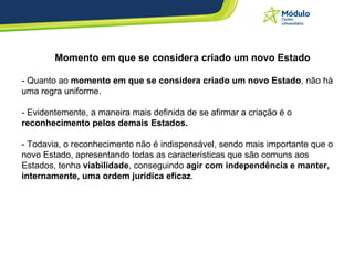 Momento em que se considera criado um novo Estado - Quanto ao  momento em que se considera criado um novo Estado , não há uma regra uniforme. - Evidentemente, a maneira mais definida de se afirmar a criação é o  reconhecimento pelos demais Estados.  - Todavia, o reconhecimento não é indispensável, sendo mais importante que o novo Estado, apresentando todas as características que são comuns aos Estados, tenha  viabilidade , conseguindo  agir com independência e manter, internamente, uma ordem jurídica eficaz . 