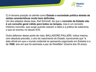 C) A terceira posição só admite como  Estado a sociedade política dotada de certas características muito bem definidas.  Um dos adeptos dessa tese, Karl Schmidt, diz que o  conceito de Estado não é um conceito geral válido para todos os tempos,  mas é um conceito histórico concreto, que surge quando nascem a idéia e a prática da soberania, o que só ocorreu no século XVII. Outro defensor desse ponto de vista, BALLADORE PALLIERI, indica mesmo, com absoluta precisão, o ano do nascimento do Estado, escrevendo que "a data oficial em que o mundo ocidental se apresenta organizado em Estados é a de  1648 , ano em que foi assinada a paz de Westfália“ (Guerra dos 30 anos). 