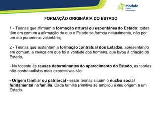 FORMAÇÃO ORIGINÁRIA DO ESTADO 1 - Teorias que afirmam a  formação natural ou espontânea do Estado:  todas têm em comum a afirmação de que o Estado se formou naturalmente, não por um ato puramente voluntário; 2 - Teorias que sustentam a  formação contratual dos Estados , apresentando em comum, a crença em que foi a vontade dos homens, que levou à criação do Estado.  No tocante às  causas determinantes do aparecimento do Estado,  as teorias não-contratualistas mais expressivas são: -  Origem familiar ou patriarcal  -  essas teorias situam o  núcleo social fundamental  na  família . Cada família primitiva se ampliou e deu origem a um Estado. 