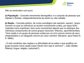 Não se confundem com povo : a) População  – Conceito meramente demográfico: é o conjunto de pessoas que habitam o Estado, independentemente de serem ou não cidadãs.  b) Nação  – Conceito político, de cunho sociológico (de nasceris: nascer):  “grupo humano no qual os indivíduos se sentem mutuamente unidos, por laços tanto materiais como espirituais, bem como conscientes daquilo que os distingue dos indivíduos componentes de outros grupos nacionais”  (Hauriou,  apud  Bonavides).  “Uma nação é um grupo de pessoas unidas por um erro comum acerca de seus antepassados e um desgosto comum por seus vizinhos”  (Deutsch,  apud  Celso D. A. Mello) - O mito romântico das nações e a dificuldade de se saber o que qualifica um grupo humano como nação (raça [ “Quem tem raça é cachorro”  – João Ubaldo Ribeiro], língua, religião, costumes?). 
