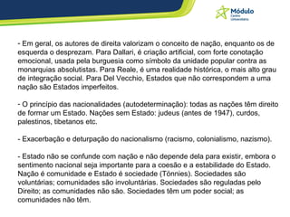 Em geral, os autores de direita valorizam o conceito de nação, enquanto os de esquerda o desprezam. Para Dallari, é criação artificial, com forte conotação emocional, usada pela burguesia como símbolo da unidade popular contra as monarquias absolutistas. Para Reale, é uma realidade histórica, o mais alto grau de integração social. Para Del Vecchio, Estados que não correspondem a uma nação são Estados imperfeitos.  O princípio das nacionalidades (autodeterminação): todas as nações têm direito de formar um Estado. Nações sem Estado: judeus (antes de 1947), curdos, palestinos, tibetanos etc. - Exacerbação e deturpação do nacionalismo (racismo, colonialismo, nazismo). - Estado não se confunde com nação e não depende dela para existir, embora o sentimento nacional seja importante para a coesão e a estabilidade do Estado. Nação é comunidade e Estado é sociedade (Tönnies). Sociedades são voluntárias; comunidades são involuntárias. Sociedades são reguladas pelo Direito; as comunidades não são. Sociedades têm um poder social; as comunidades não têm.  