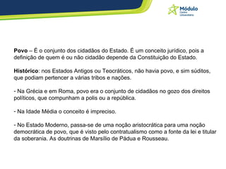 Povo  – É o conjunto dos cidadãos do Estado. É um conceito jurídico, pois a definição de quem é ou não cidadão depende da Constituição do Estado.  Histórico : nos Estados Antigos ou Teocráticos, não havia povo, e sim súditos, que podiam pertencer a várias tribos e nações.  Na Grécia e em Roma, povo era o conjunto de cidadãos no gozo dos direitos políticos, que compunham a polis ou a república.  Na Idade Média o conceito é impreciso.  No Estado Moderno, passa-se de uma noção aristocrática para uma noção democrática de povo, que é visto pelo contratualismo como a fonte da lei e titular da soberania. As doutrinas de Marsílio de Pádua e Rousseau.  