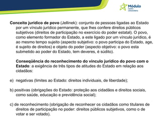 Conceito jurídico de povo  (Jellinek): conjunto de pessoas ligadas ao Estado por um vínculo jurídico permanente, que lhes confere direitos públicos subjetivos (direitos de participação no exercício do poder estatal). O povo, como elemento formador do Estado, a este ligado por um vínculo jurídico, é ao mesmo tempo sujeito (aspecto subjetivo: o povo participa do Estado, age, é sujeito de direitos) e objeto do poder (aspecto objetivo: o povo esta submetido ao poder do Estado, tem deveres, é súdito).  Conseqüência do reconhecimento do vínculo jurídico do povo com o Estado : a exigência de três tipos de atitudes do Estado em relação aos cidadãos: negativas (limites ao Estado: direitos individuais, de liberdade);  b) positivas (obrigações do Estado: proteção aos cidadãos e direitos sociais, como saúde, educação e previdência social);  c) de reconhecimento (obrigação de reconhecer os cidadãos como titulares de direitos de participação no poder: direitos públicos subjetivos, como o de votar e ser votado).  