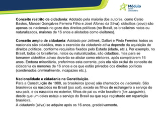 Conceito restrito de cidadania : Adotado pela maioria dos autores, como Celso Bastos, Manoel Gonçalves Ferreira Filho e José Afonso da Silva): cidadãos (povo) são apenas os nacionais no gozo dos direitos políticos (no Brasil, os brasileiros natos ou naturalizados, maiores de 16 anos e alistados como eleitores).  Conceito amplo de cidadania : Adotado por Jellinek, Dallari e Pinto Ferreira: todos os nacionais são cidadãos, mas o exercício da  cidadania ativa  depende da aquisição de direitos políticos, conforme requisitos fixados pelo Estado (idade, etc.). Por exemplo, no Brasil, todos os brasileiros, natos ou naturalizados, são cidadãos, mas para se tornarem  cidadãos ativos  deverão se alistar como eleitores, após completarem 16 anos. Embora minoritária, preferimos esta corrente, pois ela não exclui do conceito de cidadania os menores de 16 anos e os que estão privados dos direitos políticos (condenados criminalmente, incapazes etc.).  Nacionalidade e cidadania na Constituição .  Para a Constituição de 1988, os brasileiros (povo) são chamados de  nacionais . São brasileiros os nascidos no Brasil ( jus soli ), exceto os filhos de estrangeiro a serviço do seu país, e os nascidos no exterior, filhos de pai ou mãe brasileiro ( jus sanguinis ), desde que um deles esteja a serviço do Brasil ou que seja registrado em repartição brasileira.  A  cidadania  (ativa) se adquire após os 16 anos, gradativamente.   