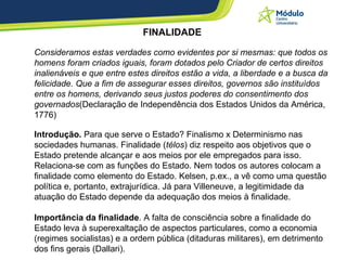 FINALIDADE Consideramos estas verdades como evidentes por si mesmas: que todos os homens foram criados iguais, foram dotados pelo Criador de certos direitos inalienáveis e que entre estes direitos estão a vida, a liberdade e a busca da felicidade. Que a fim de assegurar esses direitos, governos são instituídos entre os homens, derivando seus justos poderes do consentimento dos governados (Declaração de Independência dos Estados Unidos da América, 1776)  Introdução.  Para que serve o Estado? Finalismo x Determinismo nas sociedades humanas. Finalidade ( télos ) diz respeito aos objetivos que o Estado pretende alcançar e aos meios por ele empregados para isso. Relaciona-se com as funções do Estado. Nem todos os autores colocam a finalidade como elemento do Estado. Kelsen, p.ex., a vê como uma questão política e, portanto, extrajurídica. Já para Villeneuve, a legitimidade da atuação do Estado depende da adequação dos meios à finalidade.  Importância da finalidade . A falta de consciência sobre a finalidade do Estado leva à superexaltação de aspectos particulares, como a economia (regimes socialistas) e a ordem pública (ditaduras militares), em detrimento dos fins gerais (Dallari).  
